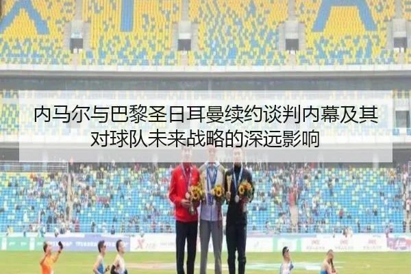 内马尔与巴黎圣日耳曼续约谈判内幕及其对球队未来战略的深远影响